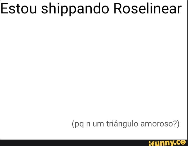 Estou shippando Roselinear
(pq n um triângulo amoroso?)