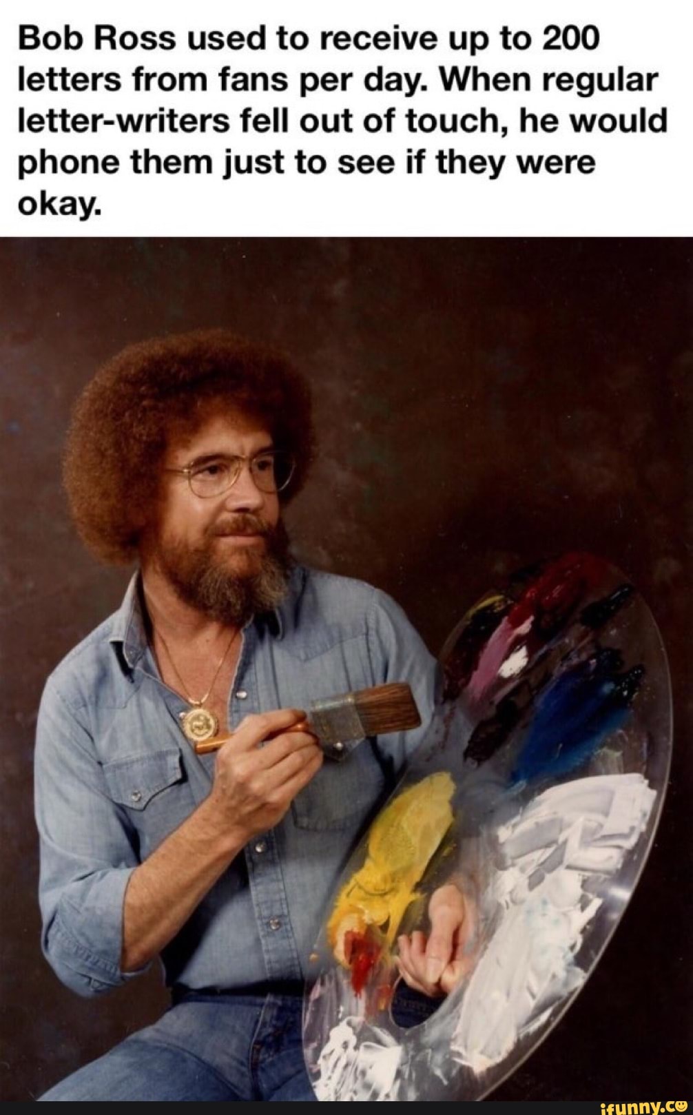 Bob Ross used to receive up to 200
letters from fans per day. When regular
letter-writers fell out of touch, he would
phone them just to see if they were
okay.