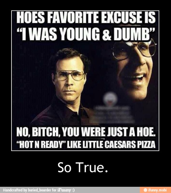 HOES FAVORITE EXCUSE IS
"TWAS YOUNG DUMB"
NO, BITCH, YOU WERE JUST A HOE.
"HOTN READY" LIKE LITTLE CAESARS PIZZA
So True. - So True.