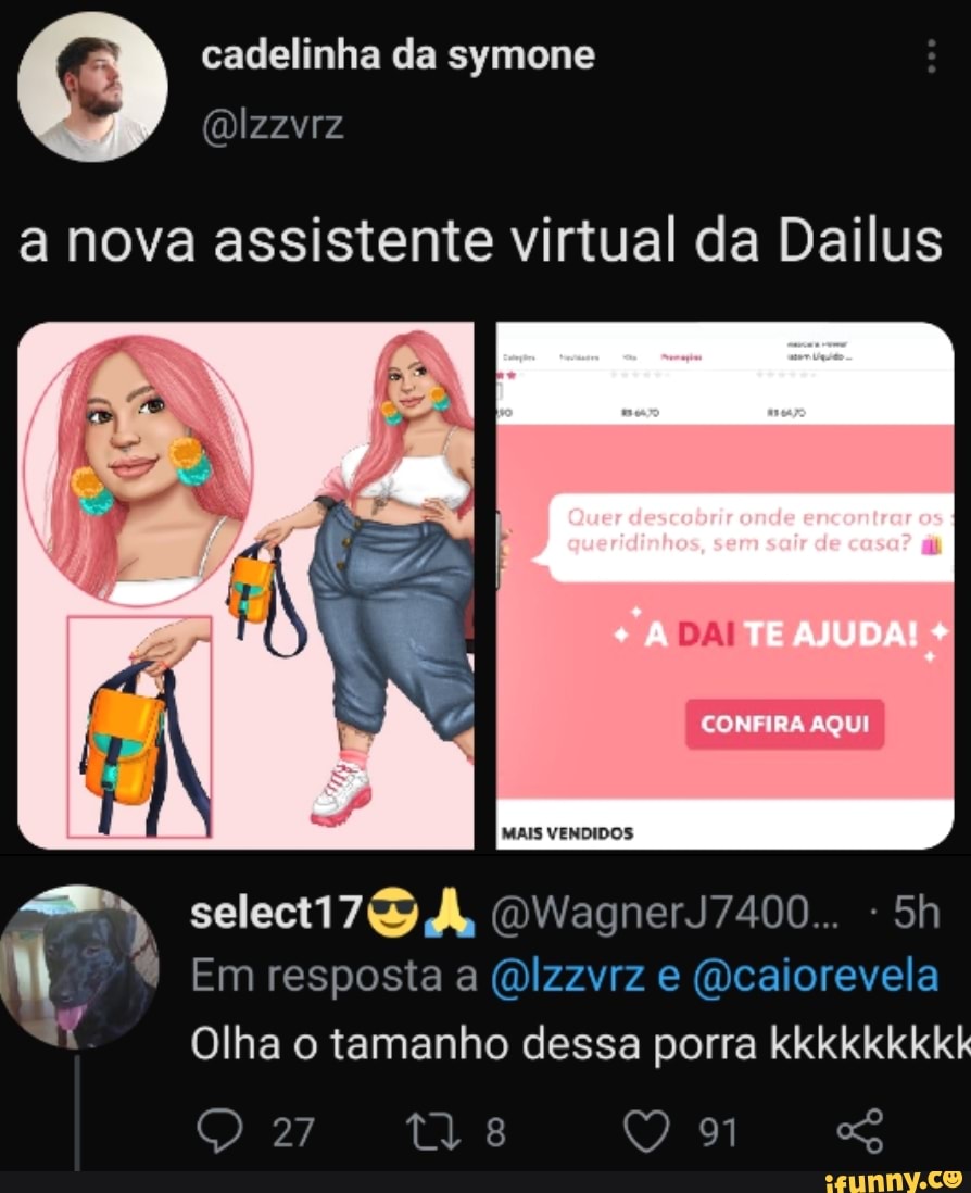 cadelinha da symone
a nova assistente virtual da Dailus
Quer descobrir onde encontrar os
queridinhos, sem sair de casa?
CONFIRA AQUI
MAIS VENDIDOS
DWagnerJ7400...
Em resposta (Qcaiorevela
Olha o tamanho dessa porra kkkkkkkkk
27
97