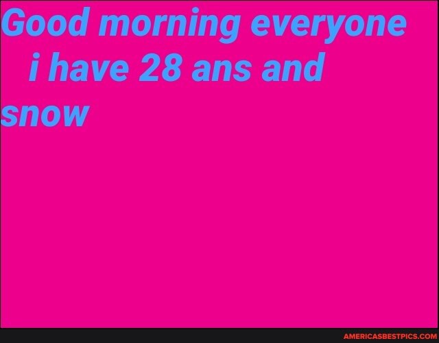 Good morning everyone i have 28 ans and snow