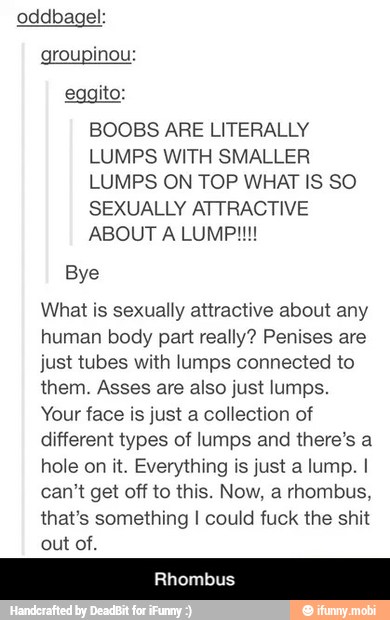 oddbagel:
groupinou:
eggito:
BOOBS ARE LITERALLY
LUMPS WITH SMALLER
LUMPS ON TOP WHAT IS SO
SEXUALLY ATTRACTIVE
Bye
What is sexually attractive about any
human body part really? Penises are
just tubes with lumps connected to
them. Asses are also just lumps.
Your face is just a collection of
different types of lumps and there's a
hole on it. Everything is just a lump. I
can't get off to this. Now, a rhombus,
that's something I could fuck the shit
out of. - Rhombus