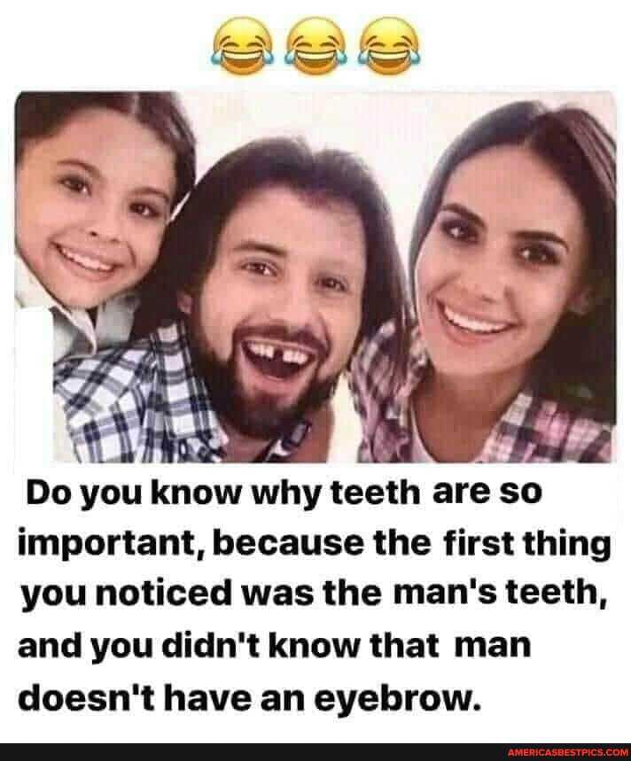 Do you know why teeth are so important, because the first thing you noticed was the man's teeth, and you didn't know that man doesn't have an eyebrow.