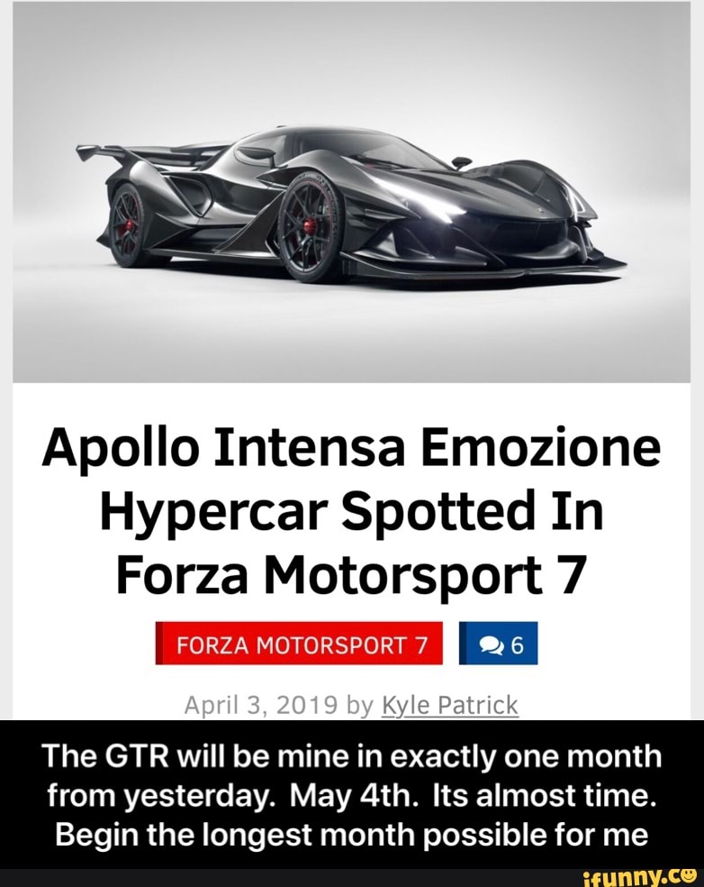 Apollo Intensa Emozione
Hypercar Spotted In
Forza Motorsport 7
Kyle Palmª
The GTR will be mine in exactly one month
from yesterday. May 4th. Its almost time.
Begin the longest month possible for me - The GTR will be mine in exactly one month from yesterday. May 4th. Its almost time. Begin the longest month possible for me
