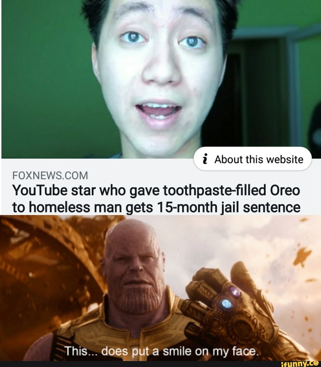 i About this website
FOXNEWS.COM
YouTube star who gave toothpaste-filled Oreo
to homeless man gets 15-month jail sentence
,.
This... does ppt a smile on my face.