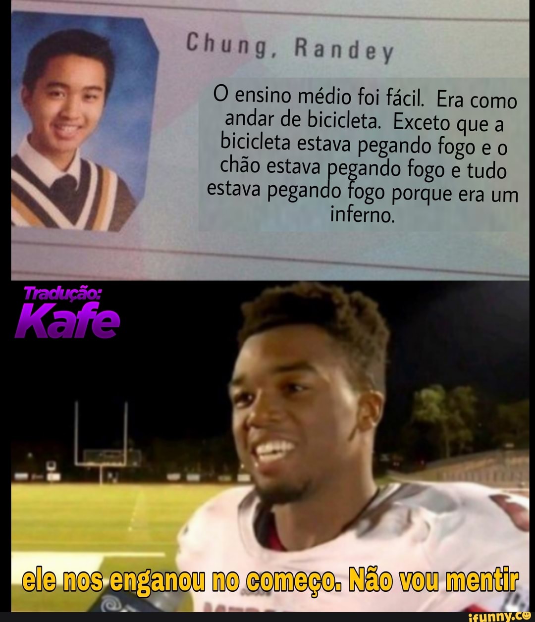 Chung, rr
O ensino médio foi fácil. Era como andar de bicicleta. Exceto que a bicicleta estava pegando fogo e o chão estava pegando fogo e tudo
estava pegando fogo porque era um inferno.
elo no vou
