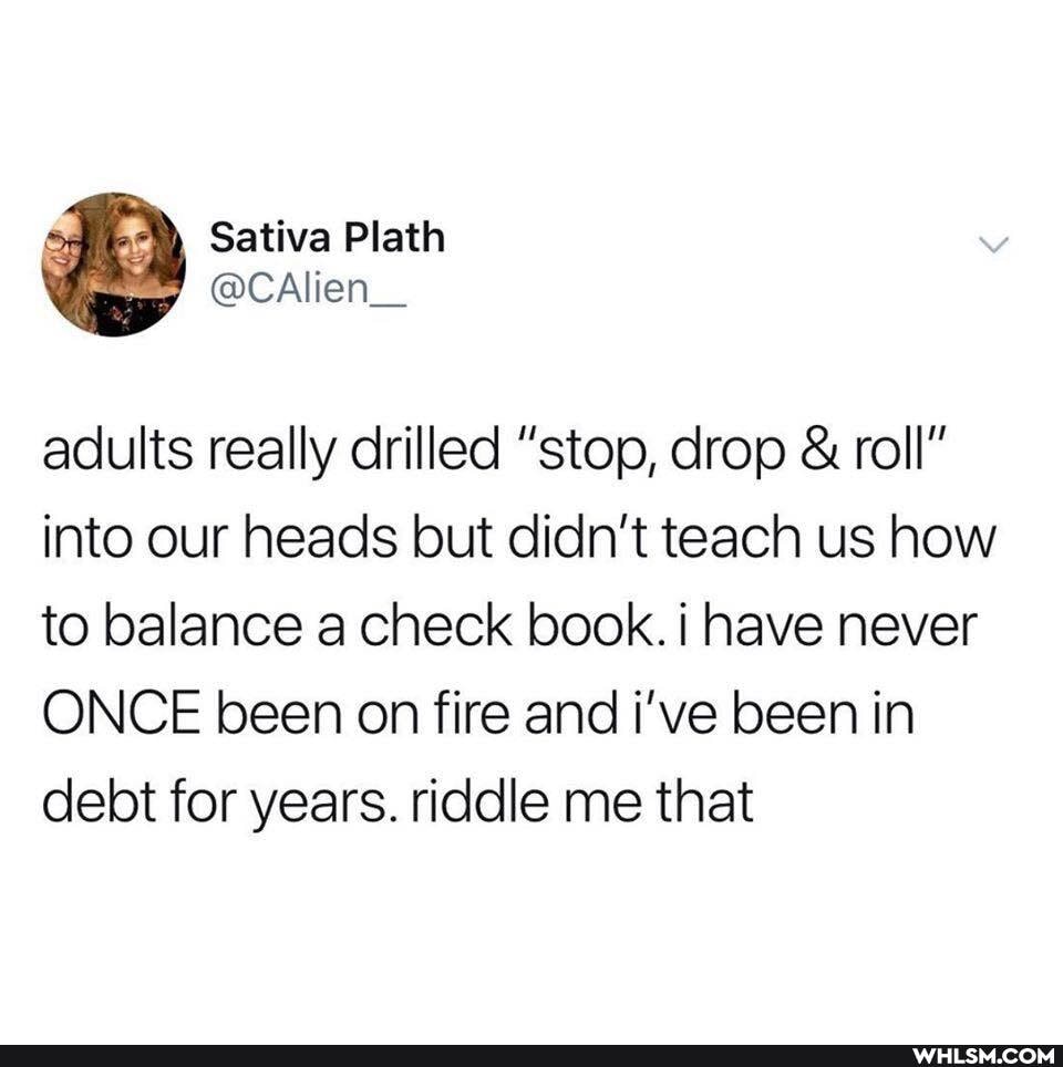 adults really drilled "stop, drop & roll" into our heads but didn't teach us how to balance a check book. have never
ONCE been on fire and i've been in debt for years. riddle me that