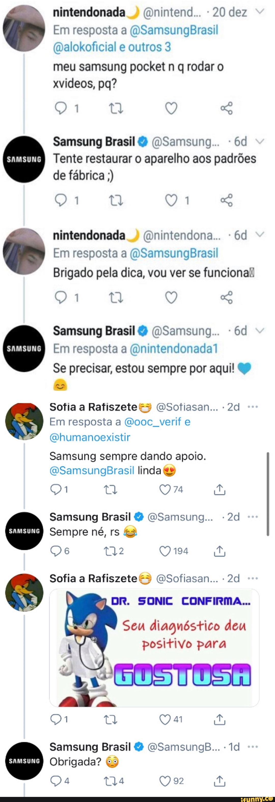 nintendonada (Dnintend.. - 20 dez
Em resposta a (OSamsungBrasil
(Dalokoficial e outros 3
meu samsung pocket n q rodar o xvideos, po?
Q "o
Samsung Brasil (WSamsung.. -
I Tente restaurar o aparelho aos padrões de fábrica
nintendonada (Dnintendona..
Em resposta a (VSamsungBrasil
Brigado pela dica, vou ver se funciona:
Samsung Brasil (OSamsung.. -
Em resposta a (onintendonadal
Se precisar, estou sempre por aqui!
Sofia a Rafiszete (DSotiasan...
Em resposta a (Wooc verif e
(vhumanoexistir
Samsung sempre dando apoio.
(WSamsungBrasil linda
74
Samsung Brasil GSamsung...
Sempre né, rs ÉS
194
Sofia a Rafiszete (Sofiasan...
DR. SONIC CONFIRMA...
Seu diagnóstico deu positivo para
Samsung Brasil GSamsungB...
Obrigada?
92