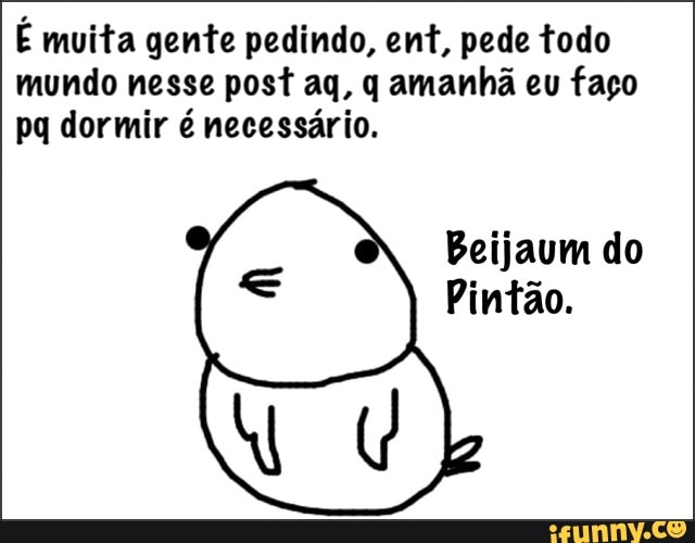 É muita gente pedindo, ent, pede todo
mundo nesse post aq, q amanhã eu faço
pq dormir é necessário.
Beijaum do
Pintão.