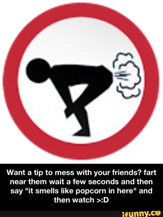 Want a tip to mess with your friends? fart
near them wait a few seconds and then
say "it smells like popcorn in here" and
then watch >:D - Want a tip to mess with your friends? fart near them wait a few seconds and then say "it smells like popcorn in here" and then watch >:D
