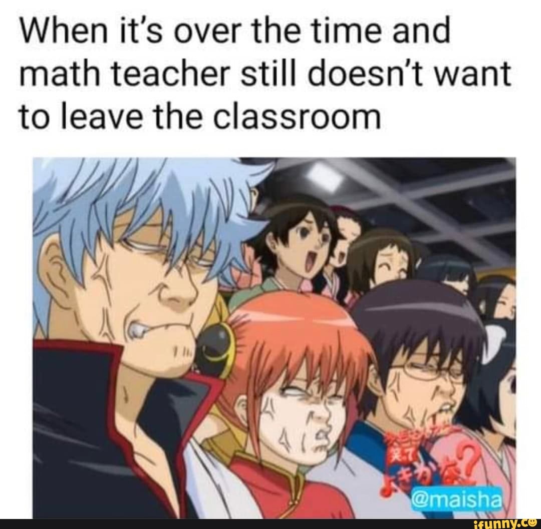 When it's over the time and math teacher still doesn't want to leave the classroom