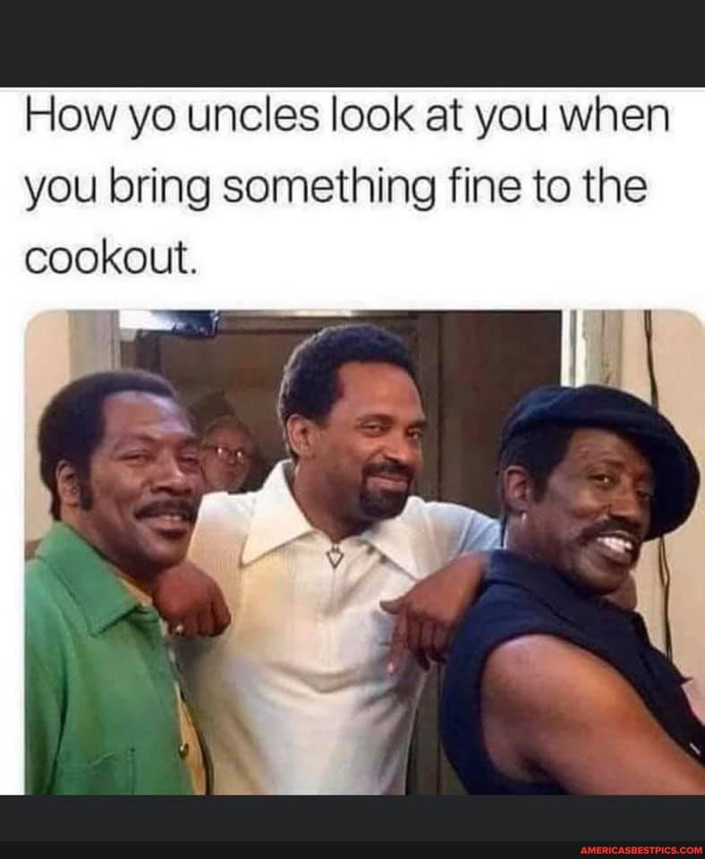 How yo uncles look at you when you bring something fine to the cookout.