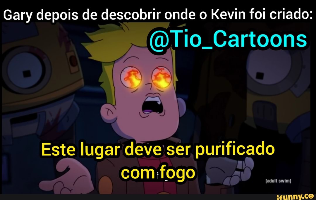 Gary depois de descobrir onde o Kevin foi criado:
sê Tio. Cartoons
Este lugar deve ser purificado comifogo