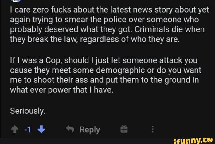 care zero fucks about the latest news story about yet again trying to smear the police over someone who probably deserved what they got. Criminals die when they break the law, regardless of who they are.
If was a Cop, should just let someone attack you
cause they meet some demographic or do you want me to shoot their ass and put them to the ground in what ever power that have.
Seriously.
Renly