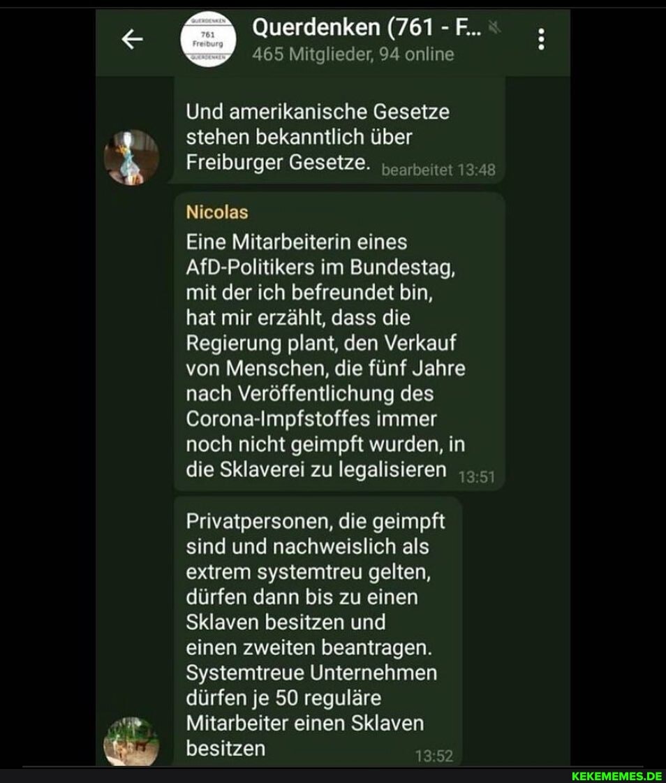 Querdenken (761 - F...
465 Mitglieder, 94 online
Und amerikanische Gesetze stehen bekanntlich über
Freiburger Gesetze. bearbeitet 348
Nicolas
Eine Mitarbeiterin eines
AfD-Politikers im Bundestag, mit der ich befreundet bin,
hat mir erzählt, dass die
Regierung plant, den Verkauf von Menschen, die fünf Jahre nach Veröffentlichung des
Corona-Impfstoffes immer noch nicht geimpft wurden, in die Sklaverei zu legalisieren
Privatpersonen, die geimpft sind und nachweislich als extrem systemtreu gelten, dürfen dann bis zu einen
Sklaven besitzen und
einen zweiten beantragen.
Systemtreue Unternehmen dürfen je 50 reguläre
Mitarbeiter einen Sklaven besitzen