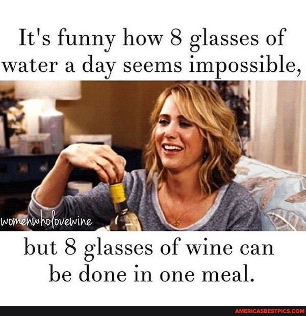 It's funny how 8 glasses of water a day seems impossible,
but 8 glasses of wine can be done in one meal.