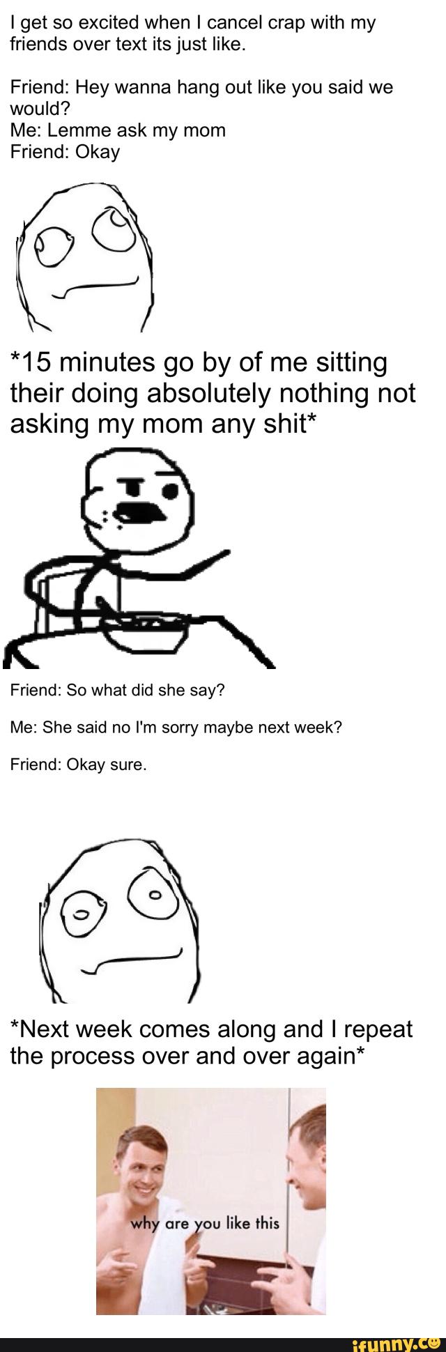 I get so excited when I cancel crap with my
friends over text its just like.
Friend: Hey wanna hang out like you said we
would?
Me: Lemme ask my mom
Friend: Okay
*15 minutes go by of me sitting
their doing absolutely nothing not
asking my mom any shit*
Friend: 80 what did she say?
Me: She said no I'm sorry maybe next week?
Friend: Okay sure.