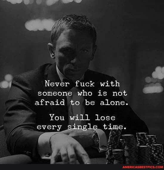 Never fuck with someone who is not
afraid to be alone.
You will lose every _si time.