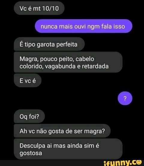 Ve é mt
nunca mais ouvi
tipo garota perfeita
Magra, pouco peito, cabelo colorido, vagabunda e retardada
Evcé
Og foi?
Ah vc não gosta de ser magra?
Desculpa ai mas ainda sim é gostosa
