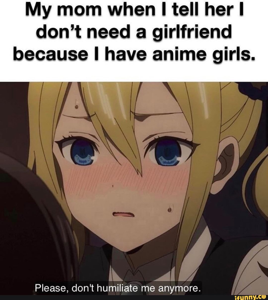 My mom when I tell her I
don't need
a girlfriend
because I have anime girls.
Please, don't humiliate me anymore.