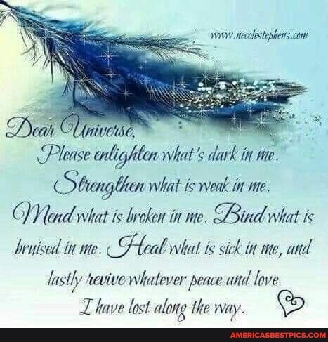 wv neolstephens. ct
Dank
Please what's dark in me.
Strargthen what is weak in me.
end what is broken in me. Bind what is bryised in me. teal what is sick in me, and lastly xevive whatever peace and love
L have lost along the way.