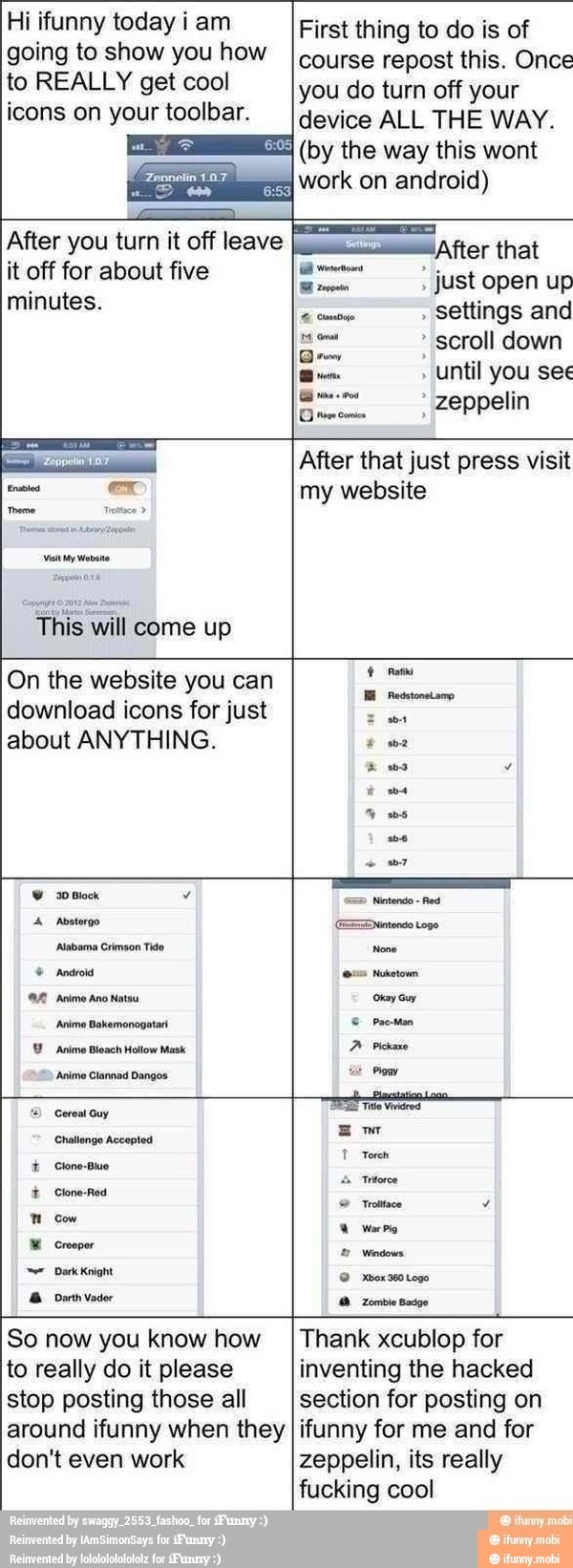Hi ifunny today i am
going to show you how
to REALLY get cool
icons on your toolbar.
First thing to do is of
course repost this. Once
you do turn off your
device ALL THE WAY.
(by the way this wont
e
work on android)
After you turn it off leave
Vit My ato
ll come up
"After that
scroll down
Dem
Until you see
DE zeppelin
After that just press visit
my website
On the website you can
download icons for just
about ANYTHING.
pes
30 Block y
Abatorgo
'Alabama Crimson Tide
Android
'Anime Ano Natsu
'Anime Bakomonogatar
Animo Bleach Hollow Mask
'Anime Clannad Dangos
Cereal Guy
Challenge Accepted