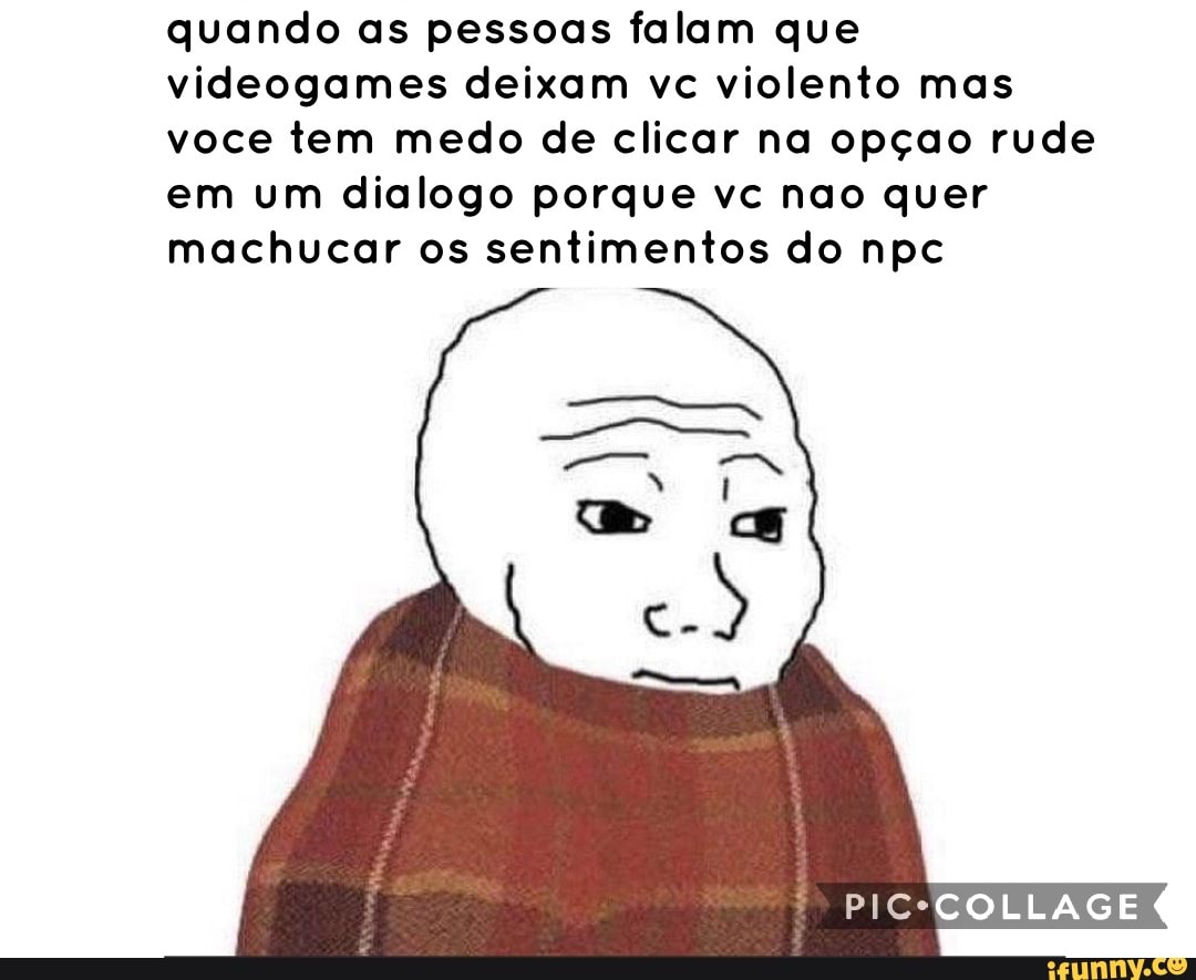 quando as pessoas falam que
videogames deixam vc violento mas
voce tem medo de clicar na opçao rude
em um dialogo porque vc nao quer
machucar os sentimentos do npc