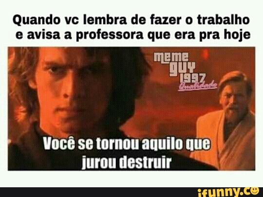 Quando vc lembra de fazer o trabalho
e avisa a professora que era pra hoje
Você se tornou aquilo que,
jurou destruir