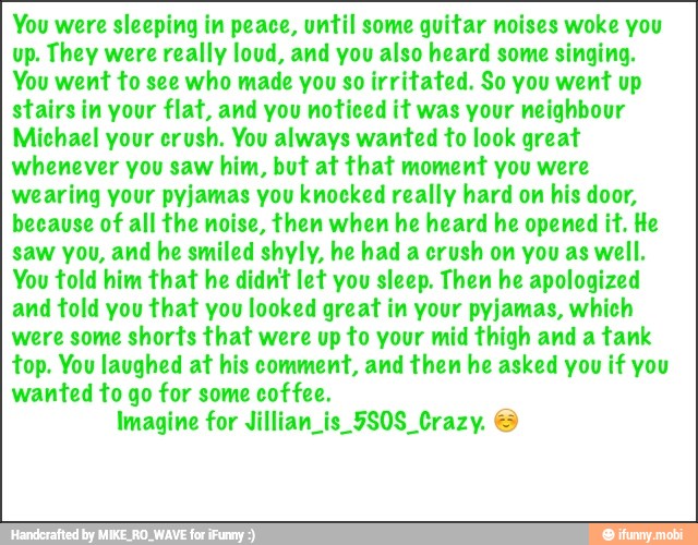 You were sleeping in peace, until some quitar noises woke you
up. They were really loud, and you also heard some singing.
You went to see who made you so irritated. So you went up
stairs in your flat, and you noticed it was your neighbour
Michael your crush. You always wanted to look great
whenever you saw him, but at that moment you were
wearing your pyjamas you knocked really hard on
his door,
because of all the noise, then when he heard he opened it. He
saw you, and he smiled shyly, he had a crush on you as well.
You told him that he didnt let you sleep. Then he apologized
and told you that you looked great in your pyjamas, which
were some shorts that were up to your mid thigh and a tank
top. You laughed at his comment, and then he asked you if you
wanted to go for some coffee.
Imagine for Jillian is 5S0S Crazy.