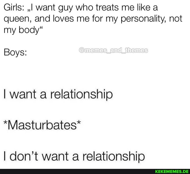Girls: ,,I want guy who treats me like a queen, and loves me for my personality, not my body"
Boys:
I want a relationship
*Masturbates*
I don't want a relationship