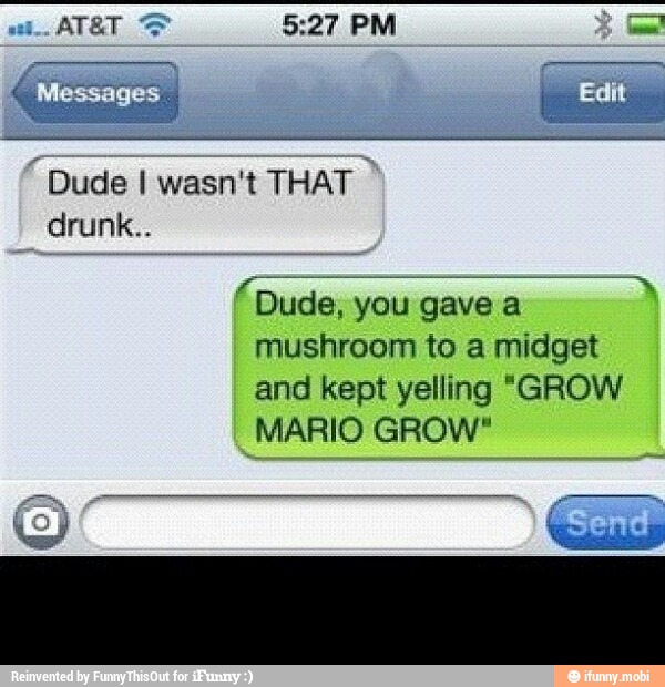 "Dude I wasn't
THAT.
drunk..
DO ees
Dude, you gave a
mushroom to a midget
and kept yelling "GROW
MARIO GROW"