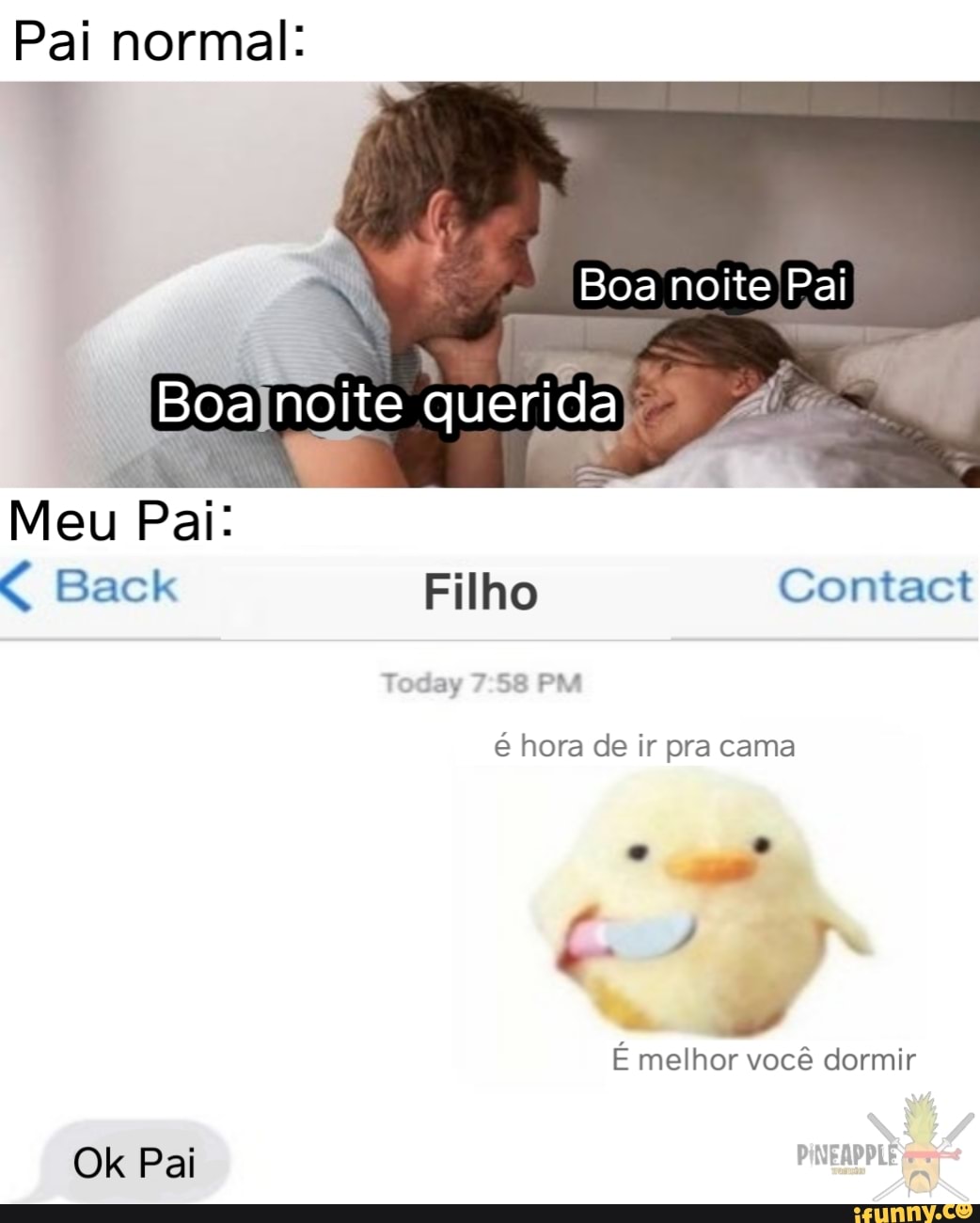Pai normal:
Boa noite Pai
Boa noite querida
Meu Pai:
Back Filho Contact
Today PM
é hora de ir pra cama
É melhor você dormir
Ok Pai PINEAPPLE