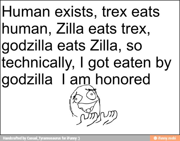 Human exists, trex eats
human, Zilla eats trex,
godzilla eats Zilla, so
technically, I got eaten by
godzilla I am honored