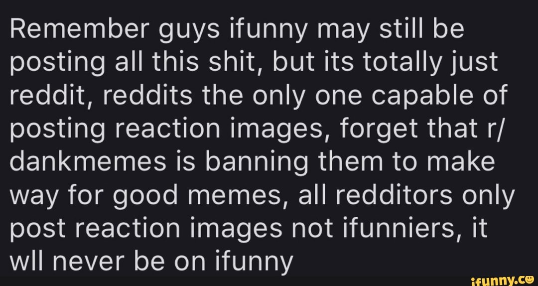 Remember guys ifunny may still be
posting all this shit, but its totally just
reddit, reddits the only one capable of
posting reaction images, forget that r/
dankmemes is banning them to make
way for good memes, all redditors only
post reaction images not ifunniers, it
wll never be on ifunny