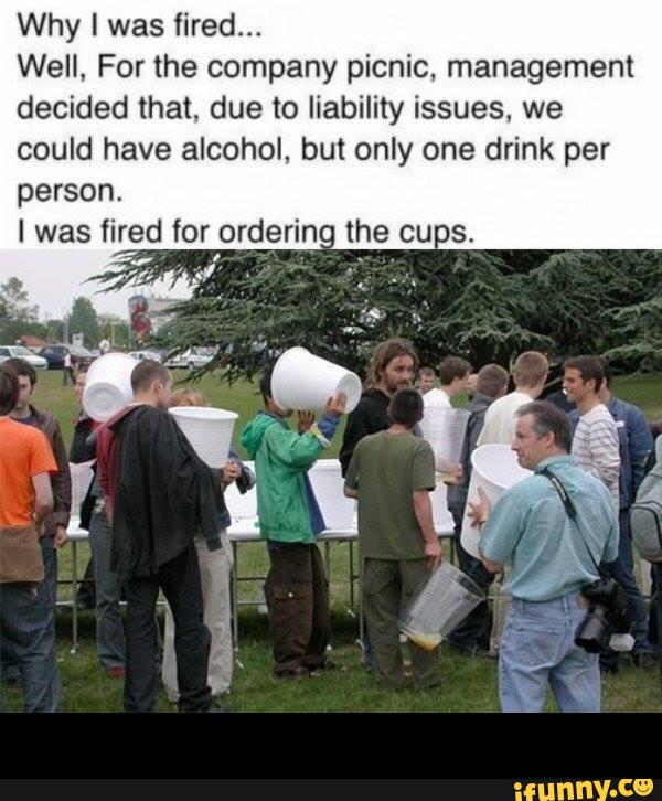 Why I was fired...
Well, For the company picnic, management
decided that. due to liability issues, we
could have alcohol, but only one drink per
person.
I was fired for orderin- the onus.
., -