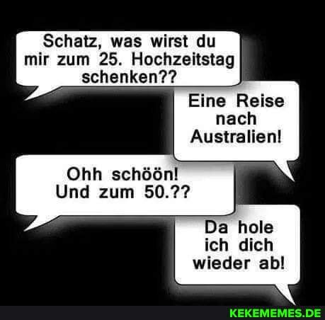 Schatz, was wirst du
mir zum 25. Hochzeitstag schenken??
Eine Reise nach
Australien!
Ohh schöönl
Und zum 50.??
Da hole ich dich wieder ab!