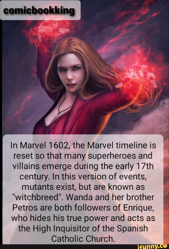 xing
In Marvel 1602, the Marvel timeline is
reset so that many superheroes and
villains emerge during the early 17th century. In this version of events, mutants exist, but are known as
"witchbreed". Wanda and her brother
Petros are both followers of Enrique,
who hides his true power and acts as the High Inquisitor of the Spanish
Catholic Church.