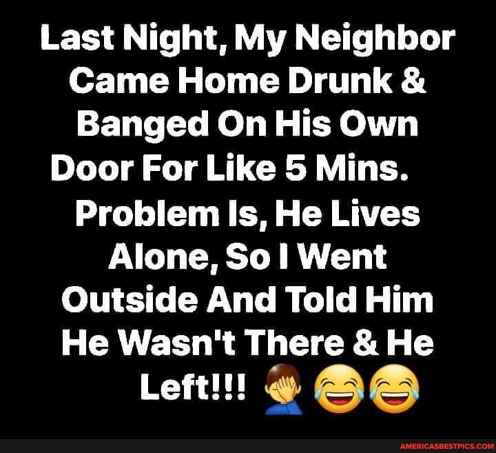 Last Night, My Neighbor
Came Home Drunk &
Banged On His Own
Door For Like 5 Mins.
Problem Is, He Lives
Alone, Sol Went
Outside And Told Him
He Wasn't There & He
Left!!!