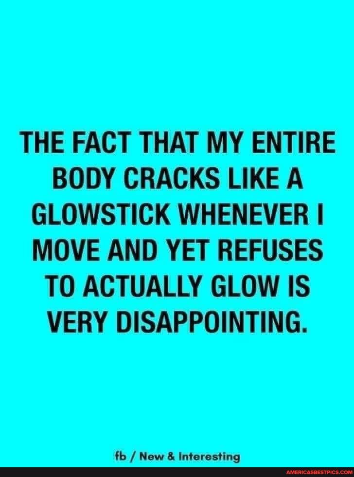 THE FACT THAT MY ENTIRE BODY CRACKS LIKE A GLOW STICK WHENEVER I MOVE AND YET REFUSES TO ACTUALLY GLOW IS VERY DISAPPOINTING.