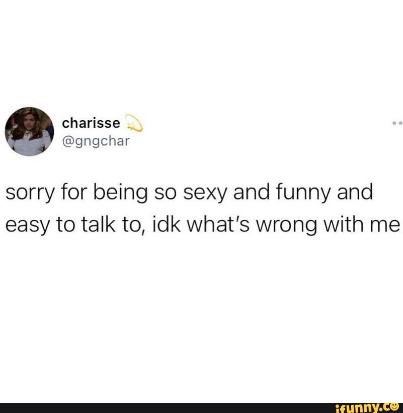 Sorry for being so sexy and funny and easy to talk to, idk what's wrong  with me 