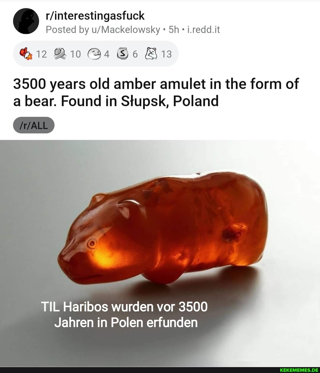 Posted by Sh i.redd.it
12
3500 years old amber amulet in the form of a bear. Found in Stupsk, Poland
TIL Haribos wurden vor 3500
Jahren in Polen erfunden