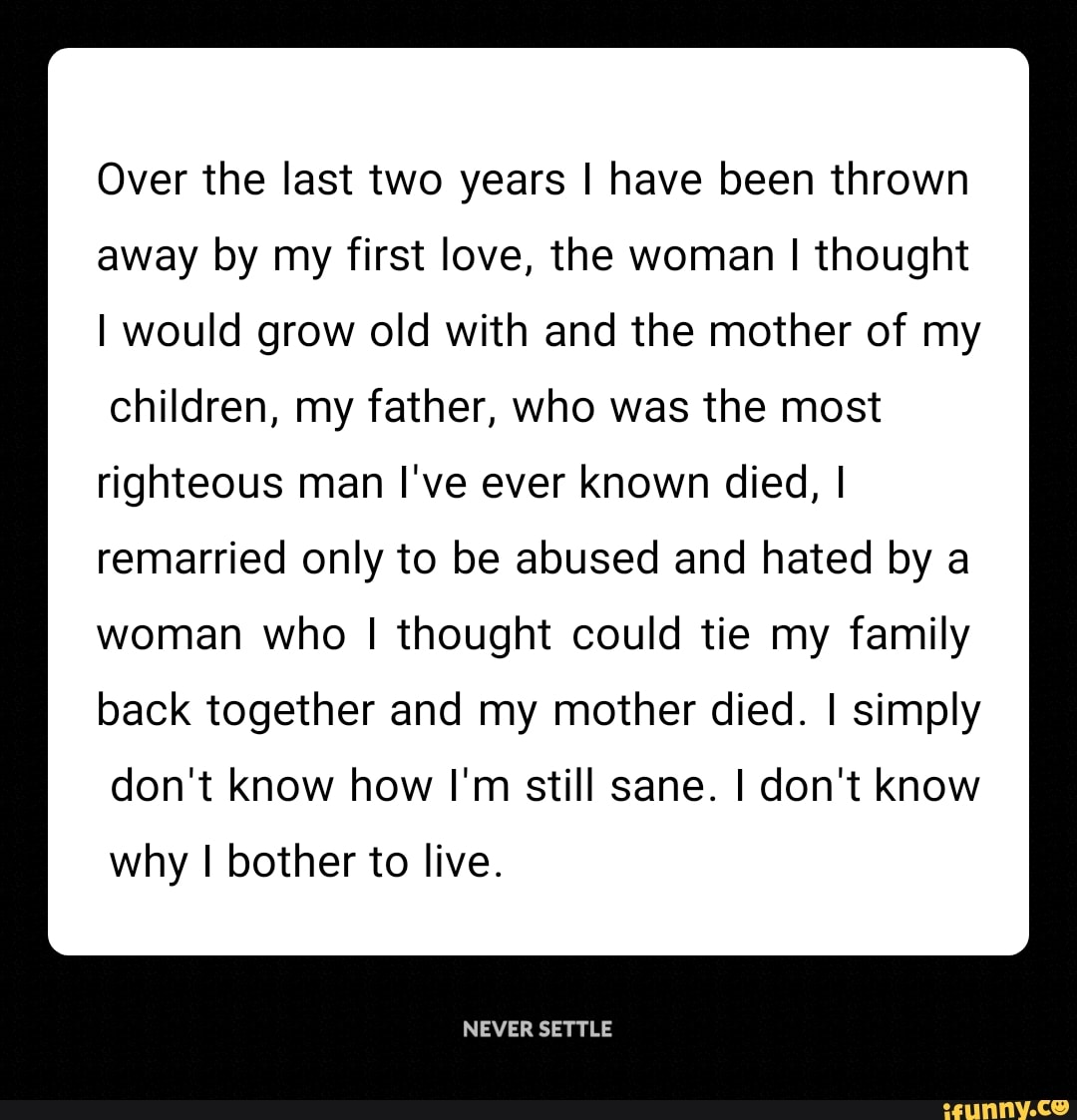 Over the last two years I have been thrown
away by my first love, the woman I thought
I would grow old with and the mother of my
children, my father, who was the most
righteous man I've ever known died, I
remarried only to be abused and hated by a
woman who I thought could tie my family
back together and my mother died. I simply
don't know how I'm still sane. I don't know
why I bother to live.