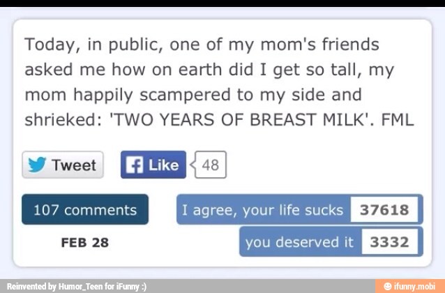 Today, in public, one of my mom's friends
asked me how on earth did I get so tall, my
mom happily scampered to my side and
shrieked: 'TWO YEARS OF BREAST MILK'. FML
ENS
Like RE
1 agree, your life suck:
FEB 28 you deserved it
I
3332
I
