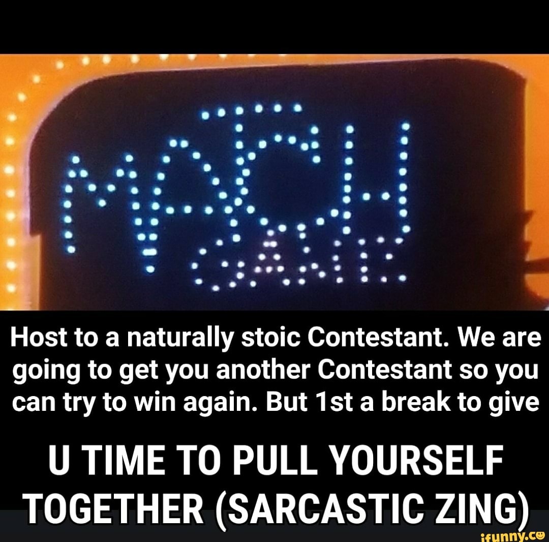 Host to a naturally stoic Contestant. We are going to get you another Contestant so you can try to win again. But a break to give
U TIME TO PULL YOURSELF TOGETHER (SARCASTIC ZING)