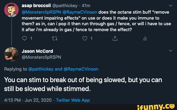 asap broccoli @patthickey
@MonsterclipRSPN @RaymeCVinson does the octane stim buff "remove movement impairing effects" on use or does it make you immune to them? as in, can i pop it then run through gas / fence, or will have to use it after i'm already in gas / fence to remove the effect?
Jason McCord
Replying to @patthickey and @RaymeCVinson
You can stim to break out of being slowed, but you can still be slowed while stimmed.