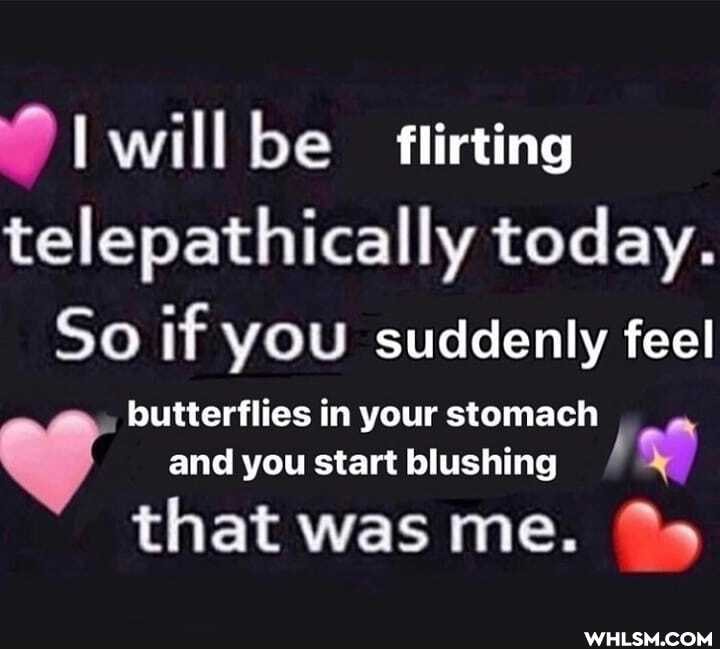 will be flirting telepathically today.
So if you suddenly feel butterflies in your stomach and you start blushing
that was me.
