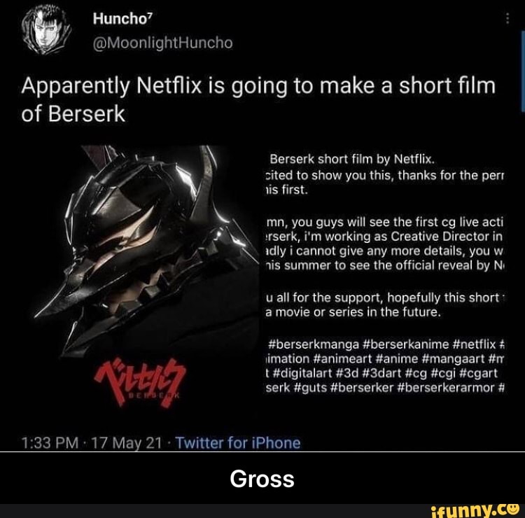 Huncho'
w @MoonlightHuncho
Apparently Netflix is going to make a short film of Berserk
Berserk short film by Netflix.
sited to show you this, thanks for the perr is first.
mn, you guys will see the first cg live acti wserk, i'm working as Creative Director in idly i cannot give any more details, you w nis summer to see the official reveal by N.
uall for the support, hopefully this short* a movie or series in the future.
#berserkmanga #berserkanime #netflix # imation #animeart #anime #mangaart #r t #digitalart #3dart #cg #cgi #cgart
serk #guts #berserker #berserkerarmor #
PM 17 May 21 Twitter for iPhone
Gross - Gross