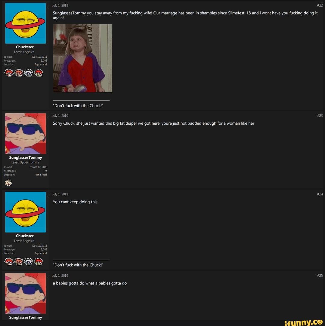 July 1, 2019
'SunglassesTommy you stay away from my fucking wife! Our marriage has been in shambles since Slimefest '18 and i wont have you fucking di again!
'Chuckster
Level Angelica
foined: Dec 2013
Messape: 1.002
Lecston apt
SS68
"Don't fuck with the Chuck!" suly 1, 2019
Sorry Chuck, she just wanted this big fat diaper ive got here. youre just not padded enough for a woman like her
SunglassesTommy
Levet Upper Tommy
'rach 17,2008
Messages: teestion canted uly, 2019
You cant keep doing this
Chuckster
Level Angelica
Joines Decz 2013
Message 1.08
Lecation: eptaiand
"Don't fuck with the Chuck!"
2019
'SunglassesTommy