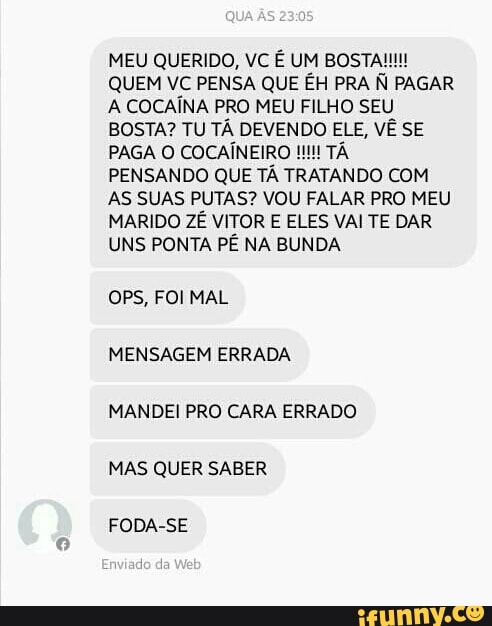 MEU QUERIDO, VC É UM BOSTA!
QUEM VC PENSA QUE ÉH PRA À PAGAR
A COCAÍNA PRO MEU FILHO SEU
BOSTA? TU TA DEVENDO ELE, VE SE
PENSANDO QUE TA TRATANDO COM
AS SUAS PUTAS? VOU FALAR PRO MEU
MARIDO ZE VITOR E ELES VAI TE DAR
UNS PONTA PE NA BUNDA
OPS, FOI MAL
MANDEI PRO CARA ERRADO
MAS QUER SABER