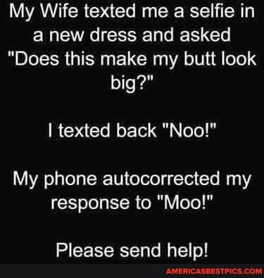 My Wife texted me a selfie in anew dress and asked
"Does this make my butt look big?"
texted back
My phone autocorrected my response to "Moo!"
Please send help!